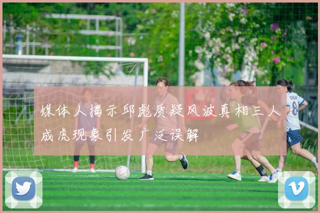 媒体人揭示邱彪质疑风波真相三人成虎现象引发广泛误解
