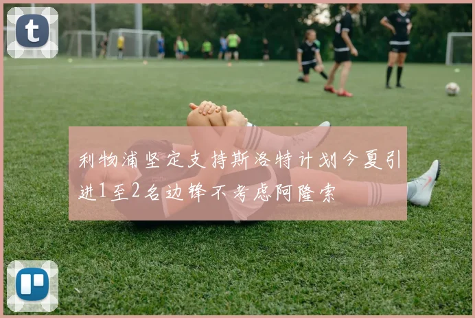 利物浦坚定支持斯洛特计划今夏引进1至2名边锋不考虑阿隆索