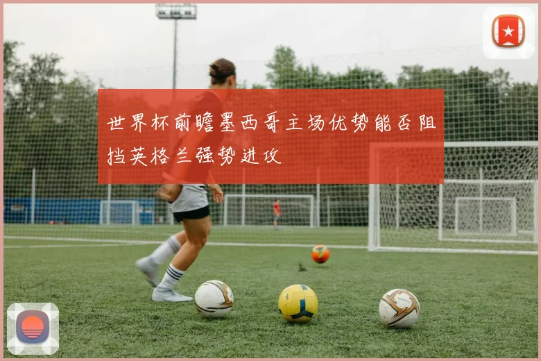 世界杯前瞻墨西哥主场优势能否阻挡英格兰强势进攻