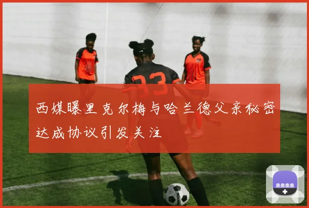 西媒曝里克尔梅与哈兰德父亲秘密达成协议引发关注