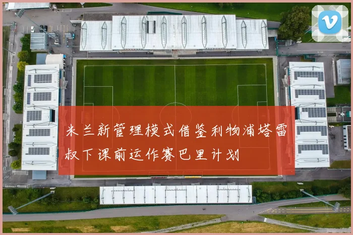 米兰新管理模式借鉴利物浦塔雷囧叔下课前运作赛巴里计划