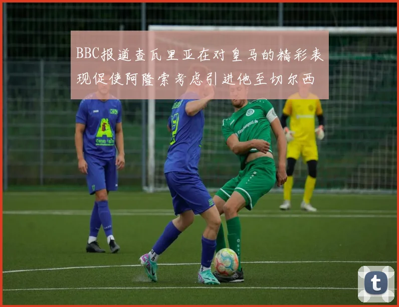 BBC报道查瓦里亚在对皇马的精彩表现促使阿隆索考虑引进他至切尔西
