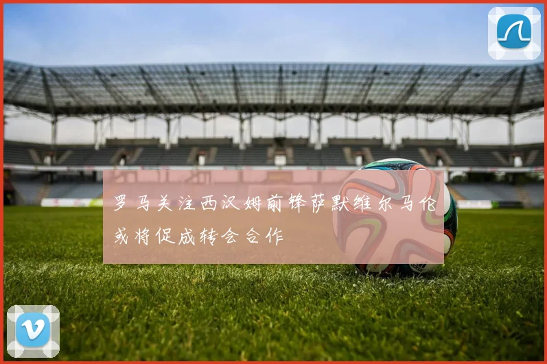 罗马关注西汉姆前锋萨默维尔马伦或将促成转会合作