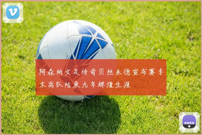阿森纳女足传奇贝丝米德宣布赛季末离队结束九年辉煌生涯