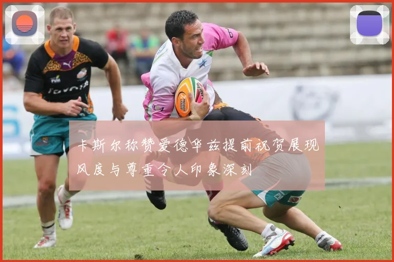 卡斯尔称赞爱德华兹提前祝贺展现风度与尊重令人印象深刻
