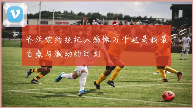 齐沃续约经纪人感慨万千这是我最自豪与激动的时刻