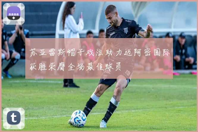 苏亚雷斯帽子戏法助力迈阿密国际获胜荣膺全场最佳球员