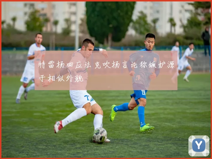 特雷杨回应法克吹杨言论称嫉妒源于相似外貌