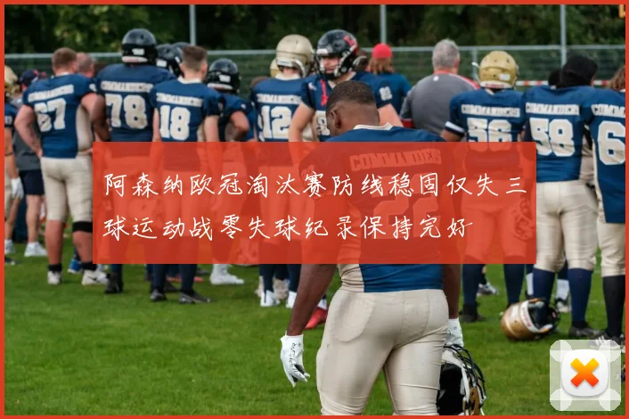 阿森纳欧冠淘汰赛防线稳固仅失三球运动战零失球纪录保持完好