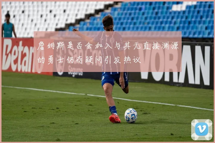 詹姆斯是否会加入与其无直接渊源的勇士仍存疑问引发热议