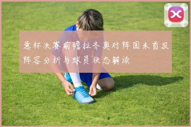意杯决赛前瞻拉齐奥对阵国米首发阵容分析与球员状态解读