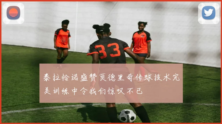 泰拉恰诺盛赞莫德里奇传球技术完美训练中令我们惊叹不已