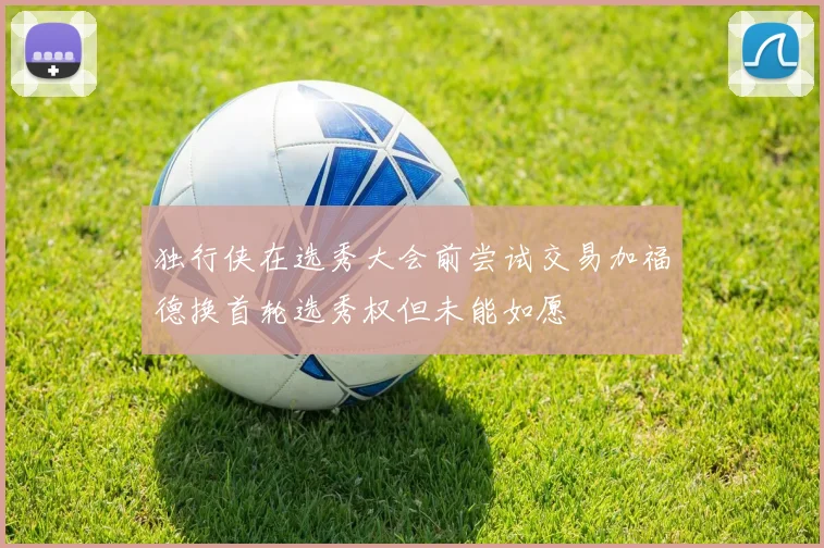 独行侠在选秀大会前尝试交易加福德换首轮选秀权但未能如愿