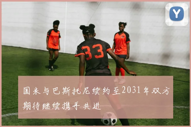 国米与巴斯托尼续约至2031年双方期待继续携手共进