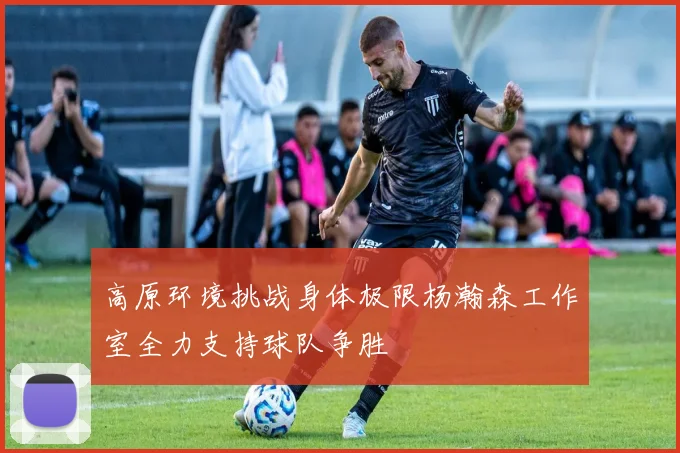 高原环境挑战身体极限杨瀚森工作室全力支持球队争胜