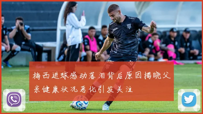 梅西进球感动落泪背后原因揭晓父亲健康状况恶化引发关注