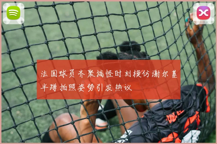 法国球员齐聚搞怪时刻模仿谢尔基半蹲拍照姿势引发热议