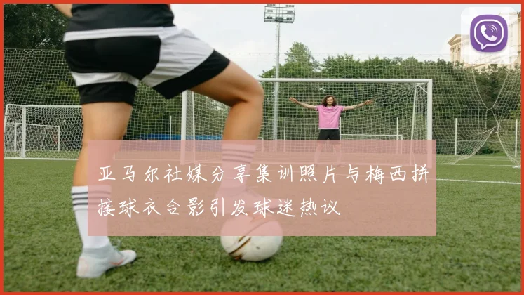 亚马尔社媒分享集训照片与梅西拼接球衣合影引发球迷热议