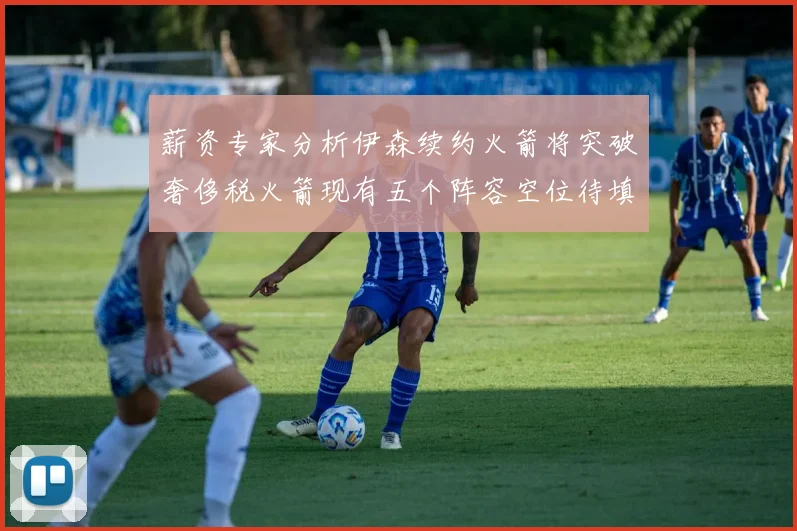 薪资专家分析伊森续约火箭将突破奢侈税火箭现有五个阵容空位待填补
