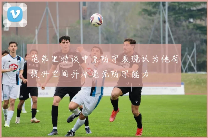 范弗里特谈申京防守表现认为他有提升空间并非毫无防守能力