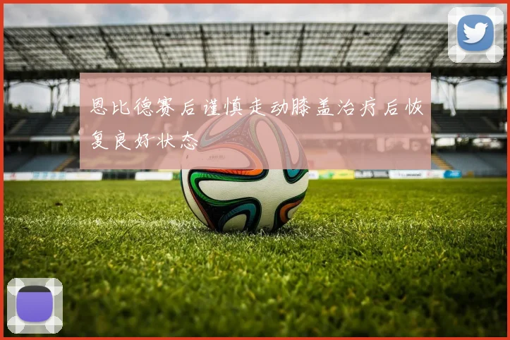恩比德赛后谨慎走动膝盖治疗后恢复良好状态