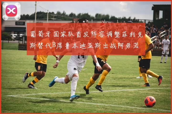 葡萄牙国家队首发阵容调整菲利克斯替代B席鲁本迪亚斯出战阿劳若