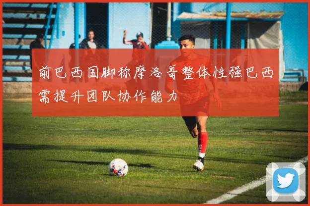 前巴西国脚称摩洛哥整体性强巴西需提升团队协作能力