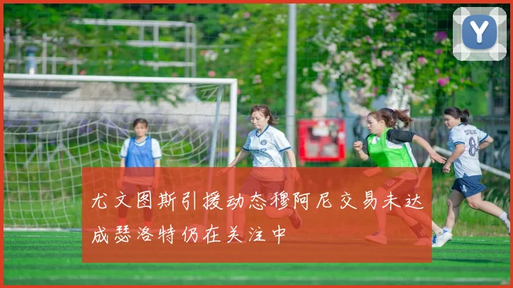 尤文图斯引援动态穆阿尼交易未达成瑟洛特仍在关注中