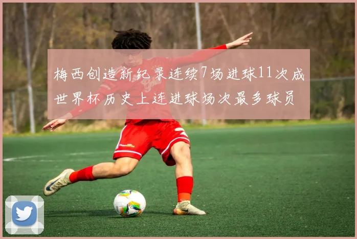 梅西创造新纪录连续7场进球11次成世界杯历史上连进球场次最多球员