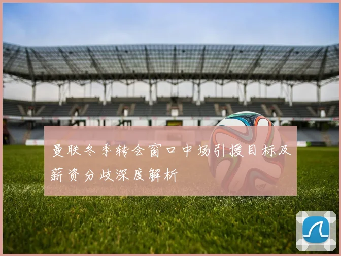 曼联冬季转会窗口中场引援目标及薪资分歧深度解析