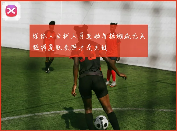 媒体人分析人员变动与杨瀚森无关强调夏联表现才是关键