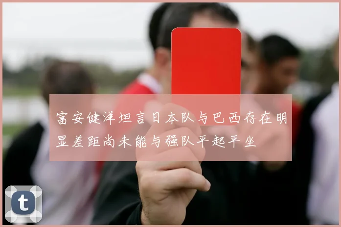 富安健洋坦言日本队与巴西存在明显差距尚未能与强队平起平坐